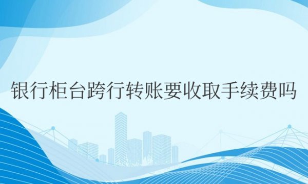 银行柜台跨行转账要收取手续费吗