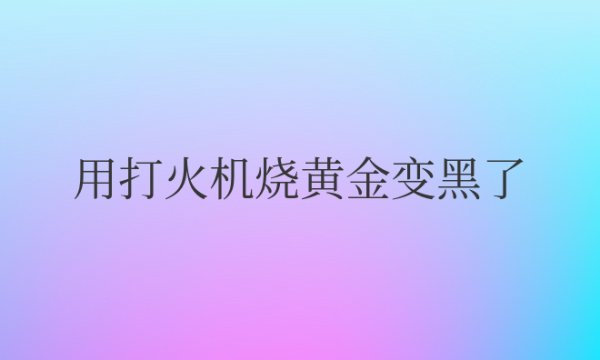 用打火机烧黄金变黑了是假的吗