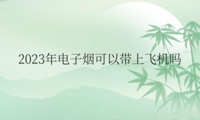 2023年电子烟可以带上飞机吗 2023年飞机上能带电子烟吗？