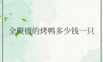 全聚德的烤鸭多少钱一只 全聚德烤鸭价格一只多少钱？