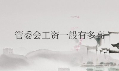 管委会工资一般有多高 管委会上班待遇好吗